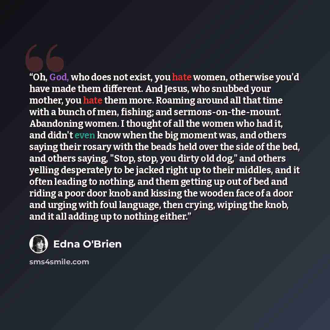 “Oh, God, who does not exist, you hate women, otherwise you'd have made them different. And Jesus, who snubbed your mother, you hate them more. Roaming around all that time with a bunch of men, fishing; and sermons-on-the-mount. Abandoning women. I thought of all the women who had it, and didn't…” quote by Edna O'Brien