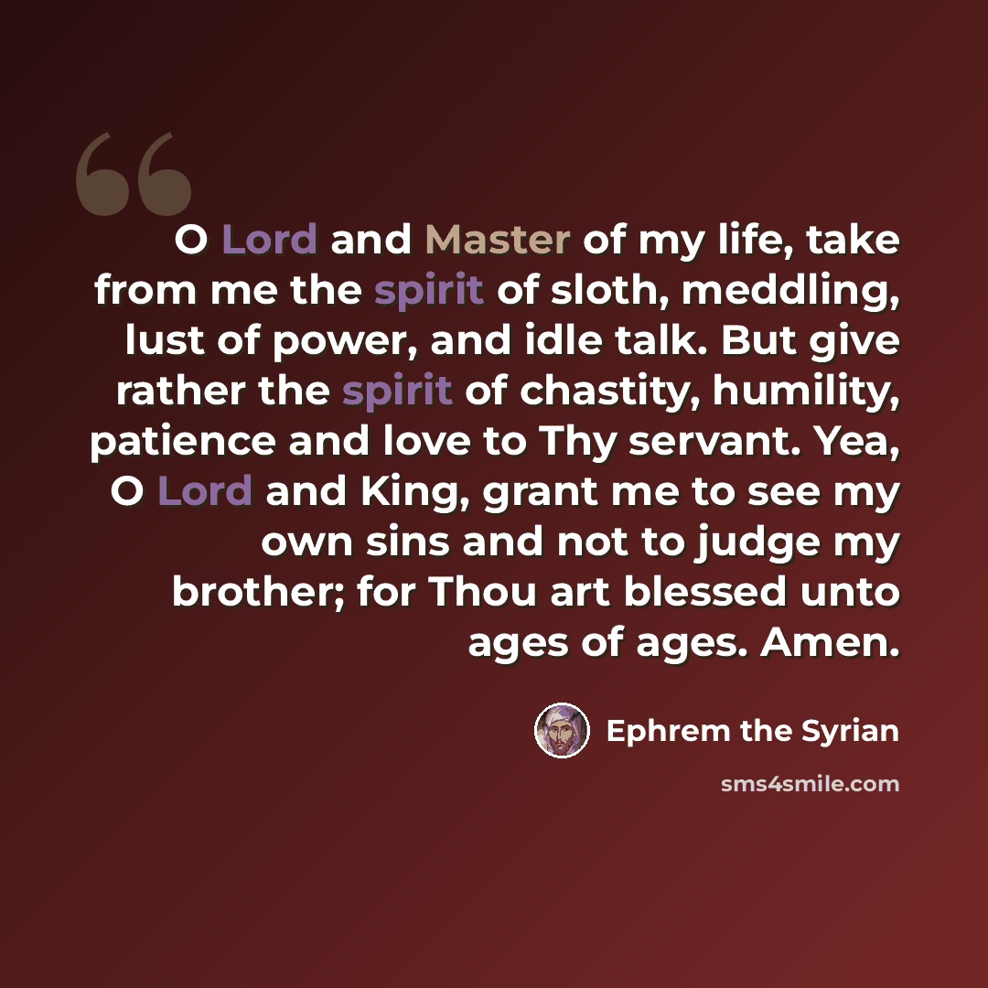 “O Lord and Master of my life, take from me the spirit of sloth, meddling, lust of power, and idle talk. But give rather the spirit of chastity, humility, patience and love to Thy servant. Yea, O Lord and King, grant me to see my own sins and not to judge my brother; for Thou art blessed unto ages…” quote by Ephrem the Syrian
