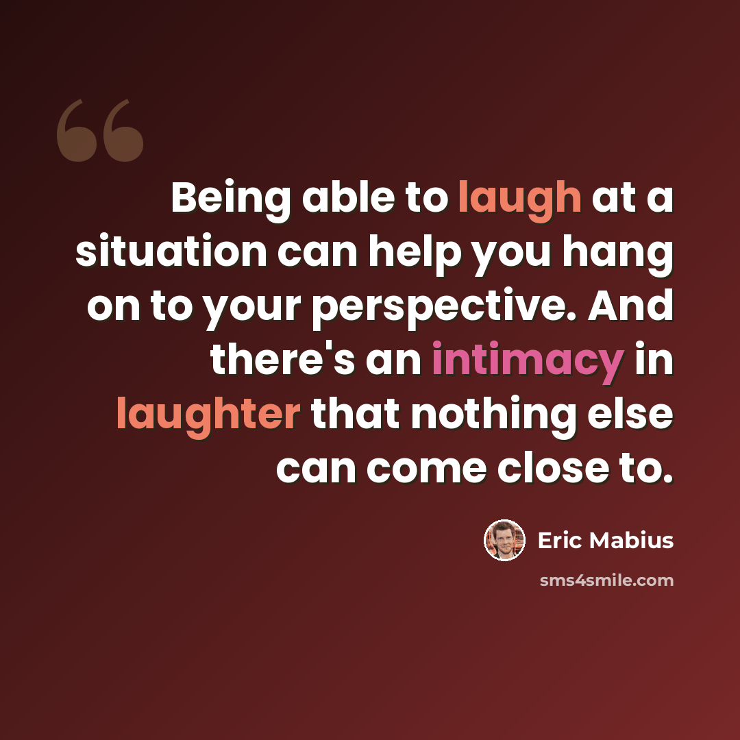 “Being able to laugh at a situation can help you hang on to your perspective. And there's an intimacy in laughter that nothing else can come close to.” quote by Eric Mabius