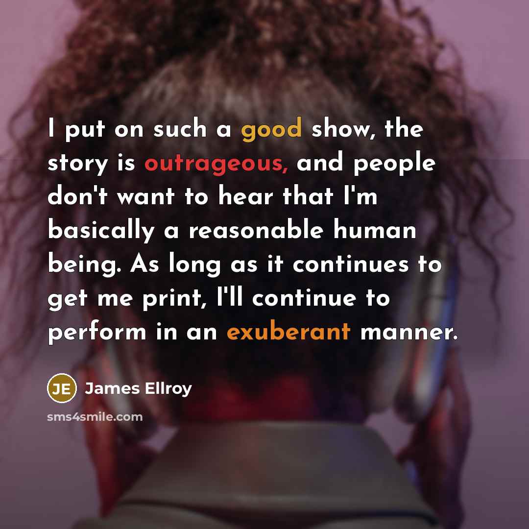 “I put on such a good show, the story is outrageous, and people don't want to hear that I'm basically a reasonable human being. As long as it continues to get me print, I'll continue to perform in an exuberant manner.” quote by James Ellroy