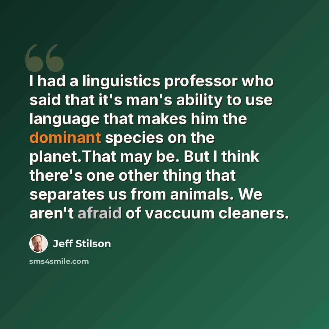 “I had a linguistics professor who said that it's man's ability to use language that makes him the dominant species on the planet.That may be. But I think there's one other thing that separates us from animals. We aren't afraid of vaccuum cleaners.” quote by Jeff Stilson