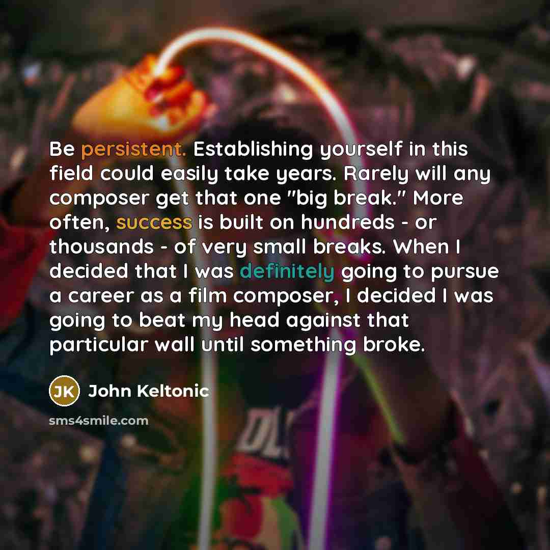 “Be persistent. Establishing yourself in this field could easily take years. Rarely will any composer get that one "big break." More often, success is built on hundreds - or thousands - of very small breaks. When I decided that I was definitely going to pursue a career as a film composer, I decided…” quote by John Keltonic