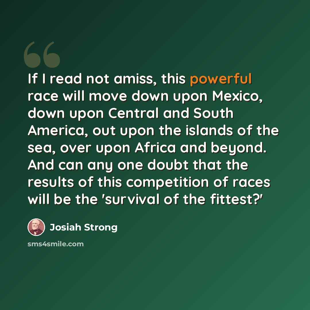 “If I read not amiss, this powerful race will move down upon Mexico, down upon Central and South America, out upon the islands of the sea, over upon Africa and beyond. And can any one doubt that the results of this competition of races will be the 'survival of the fittest?'” quote by Josiah Strong
