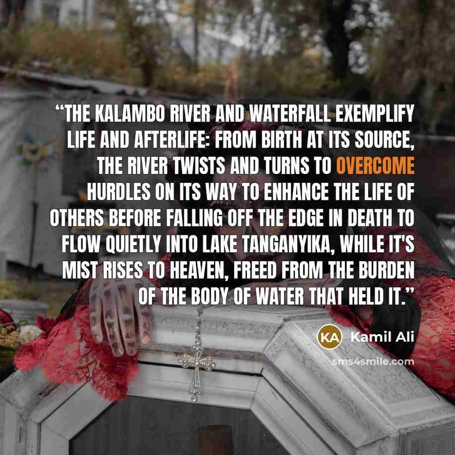 “The Kalambo River and Waterfall exemplify life and afterlife: From birth at its source, the river twists and turns to overcome hurdles on its way to enhance the life of others before falling off the edge in death to flow quietly into Lake Tanganyika, while it's mist rises to heaven, freed from the…” quote by Kamil Ali