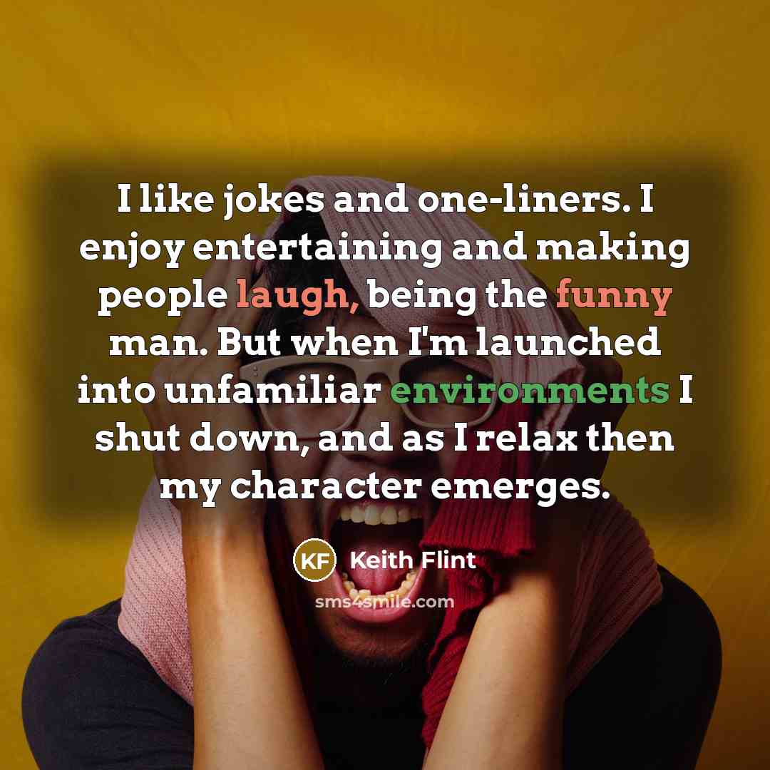 “I like jokes and one-liners. I enjoy entertaining and making people laugh, being the funny man. But when I'm launched into unfamiliar environments I shut down, and as I relax then my character emerges.” quote by Keith Flint