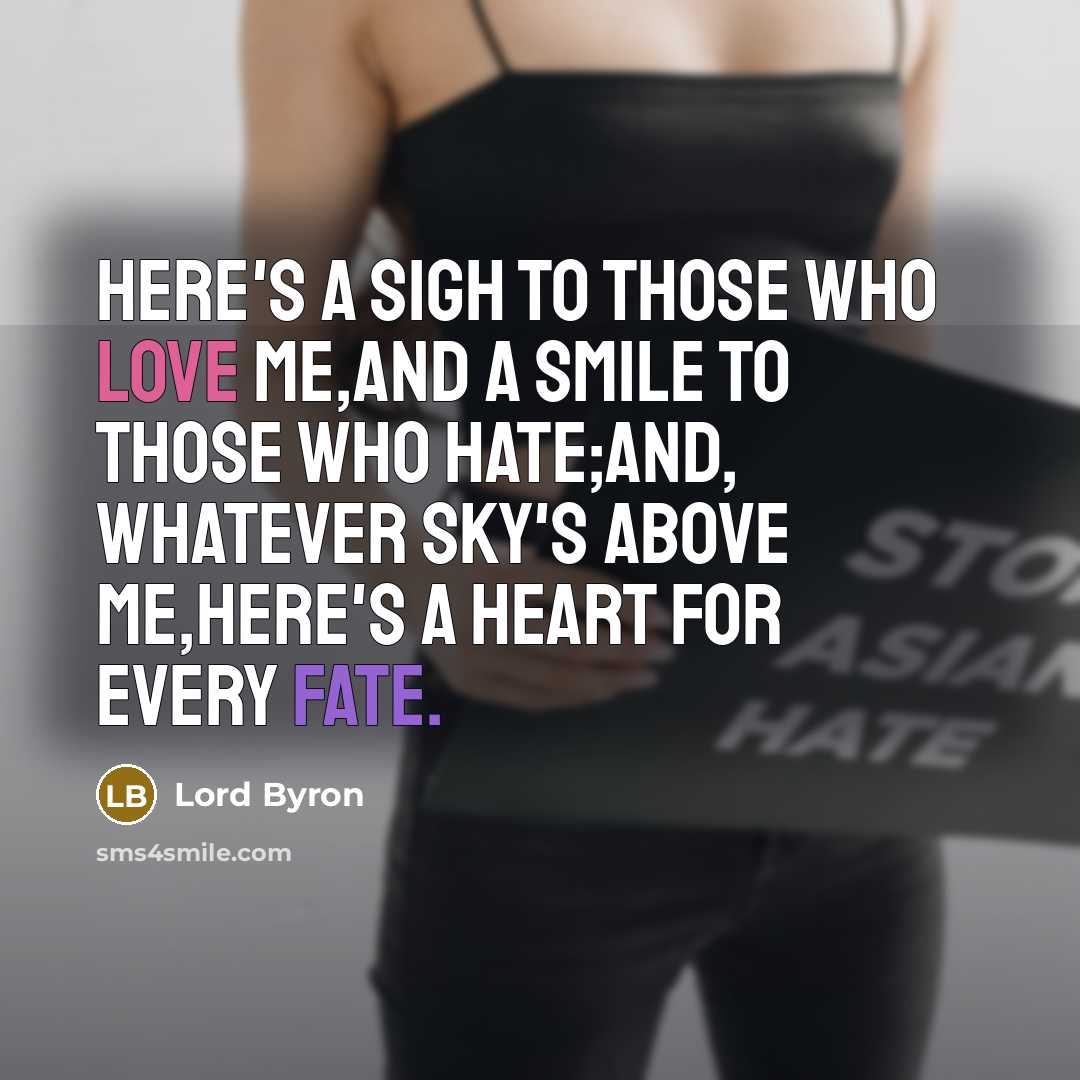 “Here's a sigh to those who love me,And a smile to those who hate;And, whatever sky's above me,Here's a heart for every fate.” quote by Lord Byron