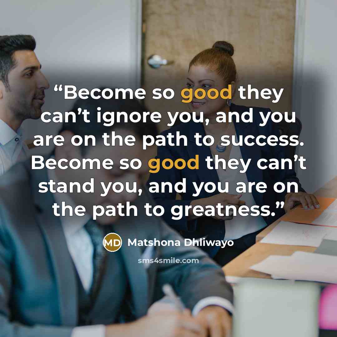 “Become so good they can’t ignore you, and you are on the path to success. Become so good they can’t stand you, and you are on the path to greatness.” quote by Matshona Dhliwayo