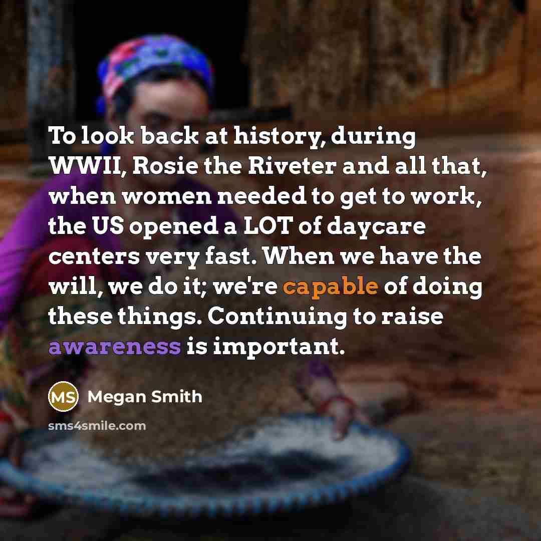 “To look back at history, during WWII, Rosie the Riveter and all that, when women needed to get to work, the US opened a LOT of daycare centers very fast. When we have the will, we do it; we're capable of doing these things. Continuing to raise awareness is important.” quote by Megan Smith