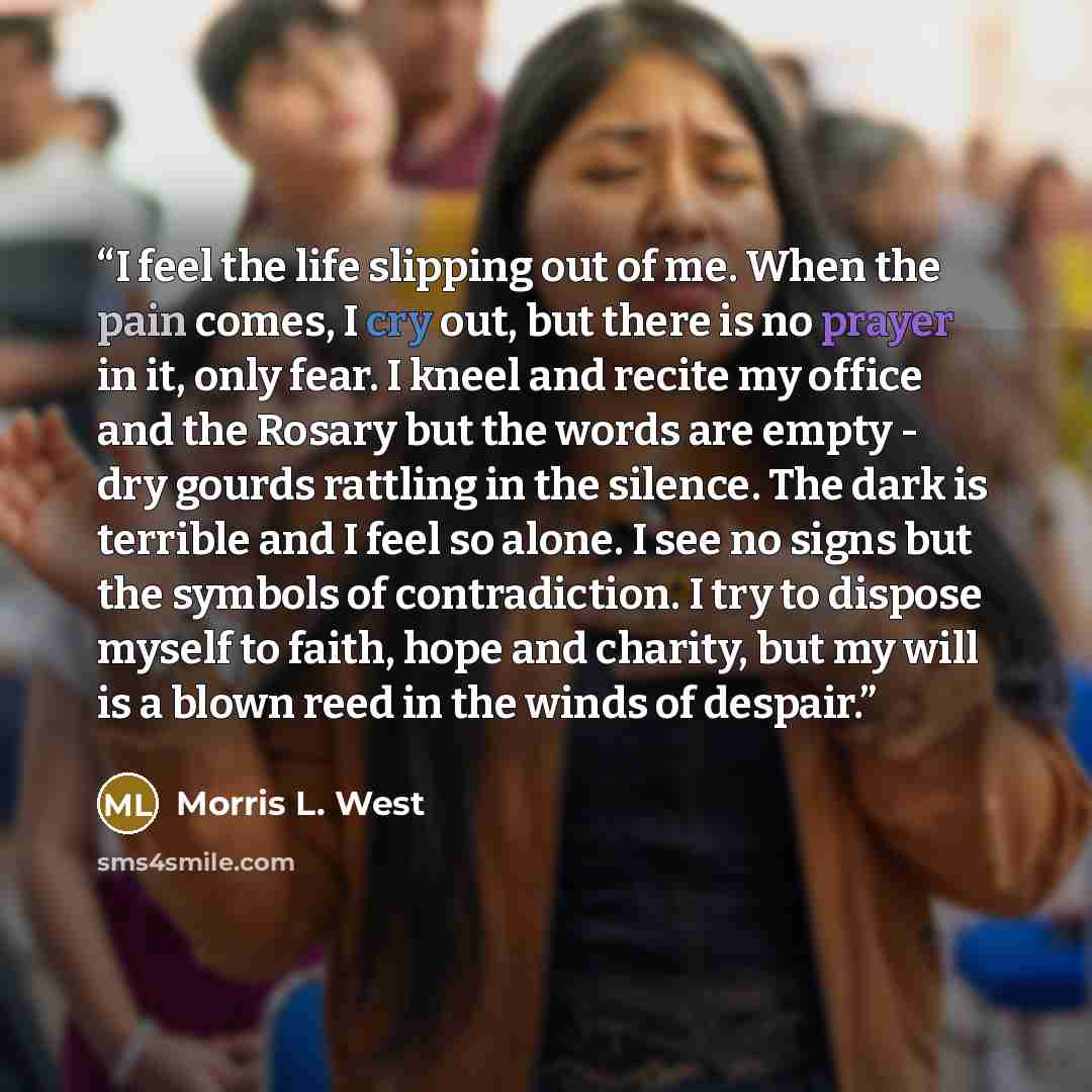 “I feel the life slipping out of me. When the pain comes, I cry out, but there is no prayer in it, only fear. I kneel and recite my office and the Rosary but the words are empty - dry gourds rattling in the silence. The dark is terrible and I feel so alone. I see no signs but the symbols of…” quote by Morris L. West
