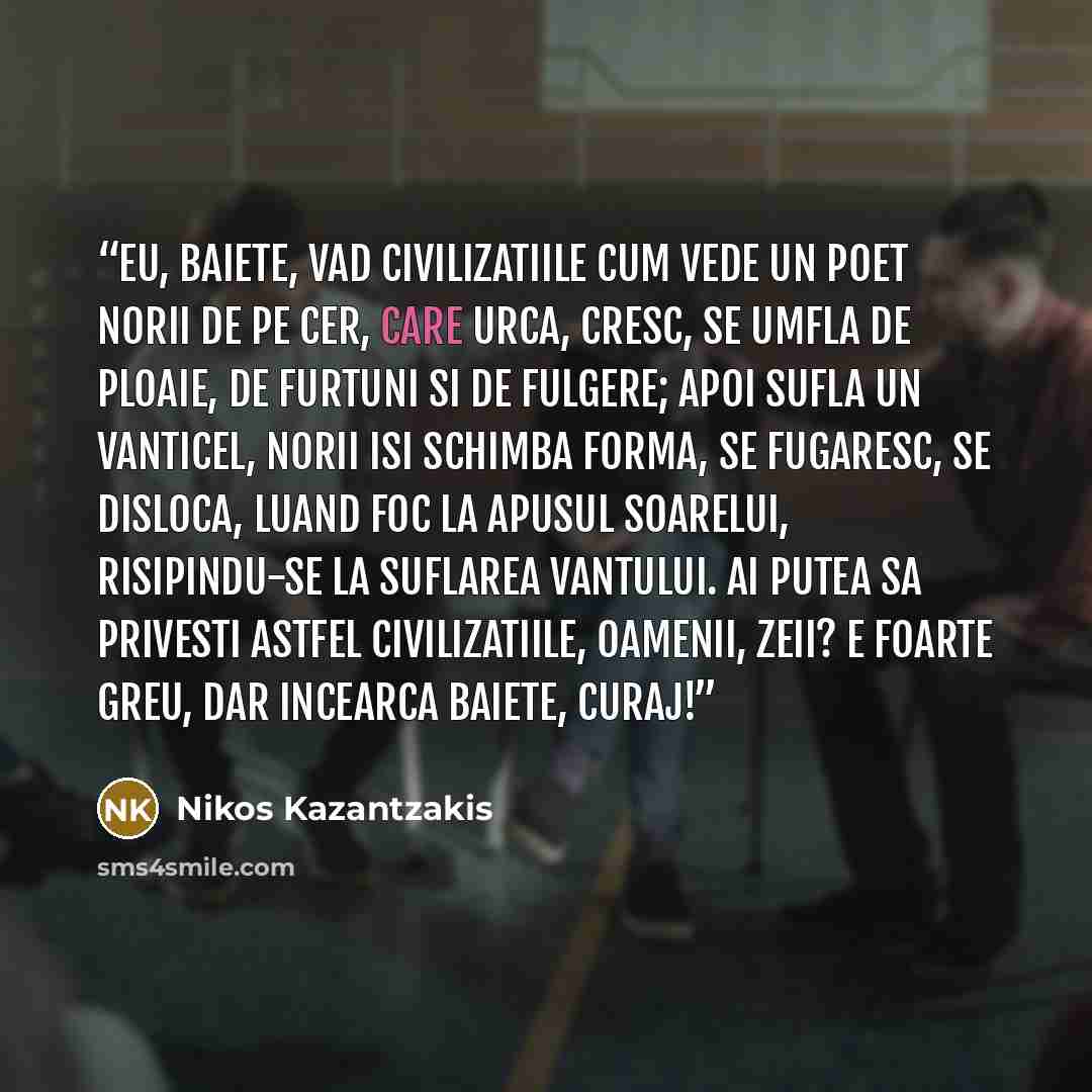 “Eu, baiete, vad civilizatiile cum vede un poet norii de pe cer, care urca, cresc, se umfla de ploaie, de furtuni si de fulgere; apoi sufla un vanticel, norii isi schimba forma, se fugaresc, se disloca, luand foc la apusul soarelui, risipindu-se la suflarea vantului. Ai putea sa privesti astfel…” quote by Nikos Kazantzakis