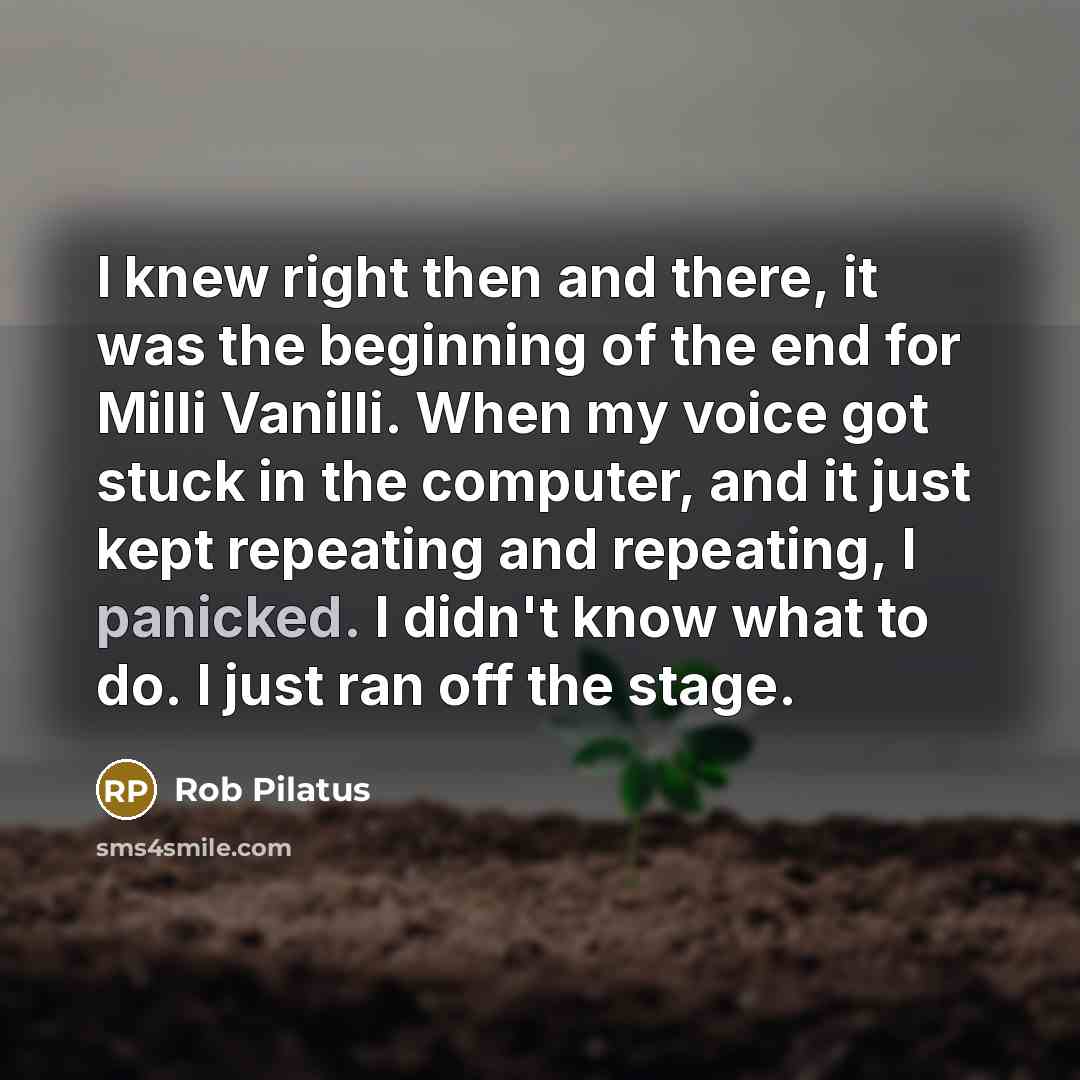 “I knew right then and there, it was the beginning of the end for Milli Vanilli. When my voice got stuck in the computer, and it just kept repeating and repeating, I panicked. I didn't know what to do. I just ran off the stage.” quote by Rob Pilatus