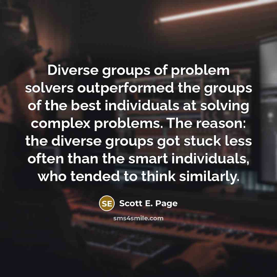 “Diverse groups of problem solvers outperformed the groups of the best individuals at solving complex problems. The reason: the diverse groups got stuck less often than the smart individuals, who tended to think similarly.” quote by Scott E. Page