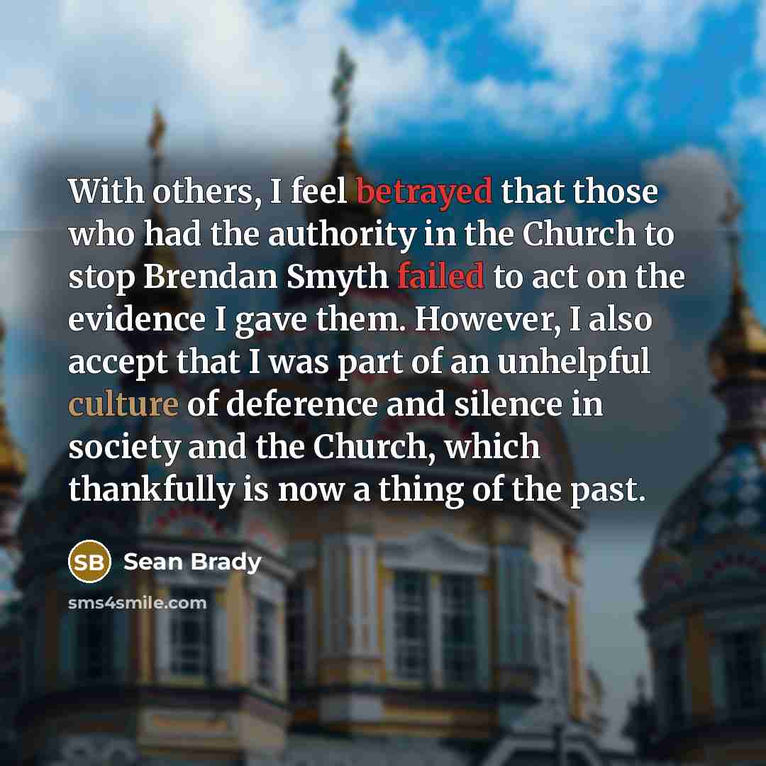 “With others, I feel betrayed that those who had the authority in the Church to stop Brendan Smyth failed to act on the evidence I gave them. However, I also accept that I was part of an unhelpful culture of deference and silence in society and the Church, which thankfully is now a thing of the past.” quote by Sean Brady