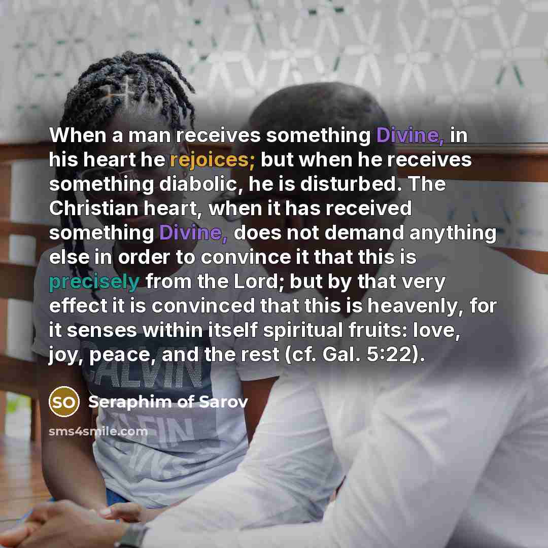 “When a man receives something Divine, in his heart he rejoices; but when he receives something diabolic, he is disturbed. The Christian heart, when it has received something Divine, does not demand anything else in order to convince it that this is precisely from the Lord; but by that very effect…” quote by Seraphim of Sarov