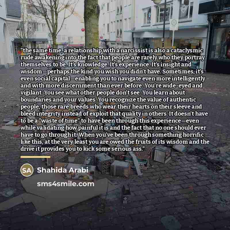 “the same time, a relationship with a narcissist is also a cataclysmic rude awakening into the fact that people are rarely who they portray themselves to be. It’s knowledge. It’s experience. It’s insight and wisdom—perhaps the kind you wish you didn’t have. Sometimes, it’s even social…” quote by Shahida Arabi