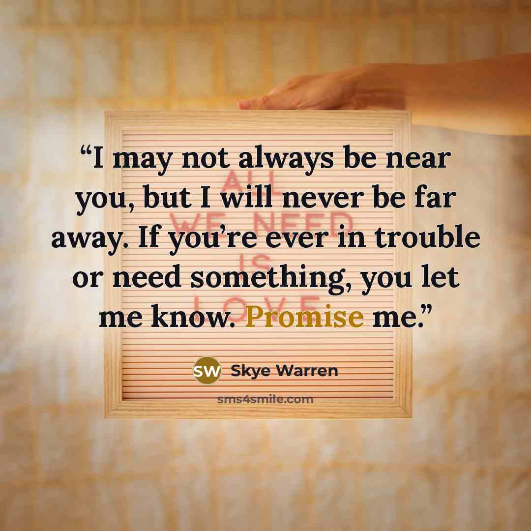 “I may not always be near you, but I will never be far away. If you’re ever in trouble or need something, you let me know. Promise me.” quote by Skye Warren