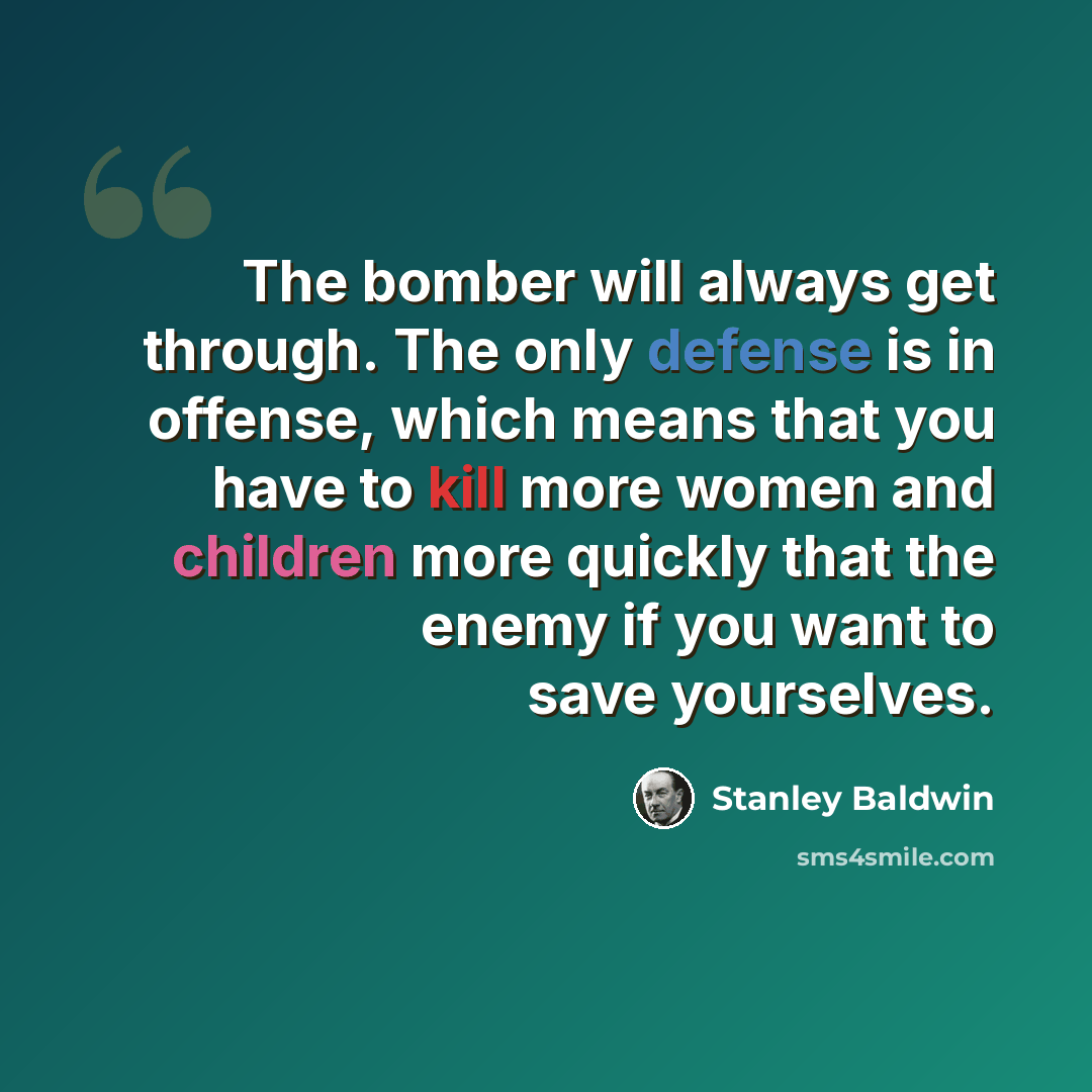 “The bomber will always get through. The only defense is in offense, which means that you have to kill more women and children more quickly that the enemy if you want to save yourselves.” quote by Stanley Baldwin