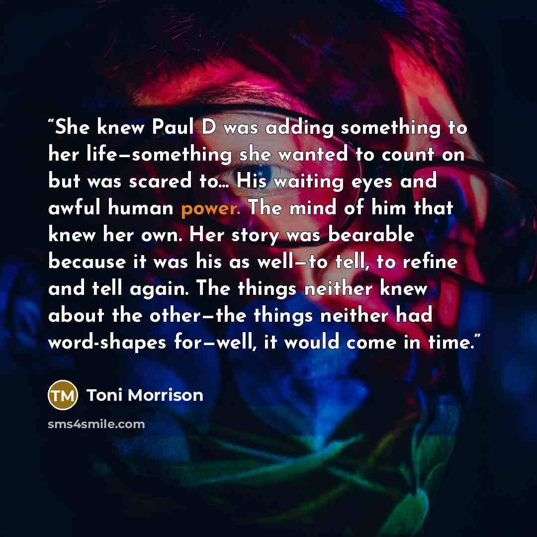 “She knew Paul D was adding something to her life—something she wanted to count on but was scared to... His waiting eyes and awful human power. The mind of him that knew her own. Her story was bearable because it was his as well—to tell, to refine and tell again. The things neither knew about the…” quote by Toni Morrison