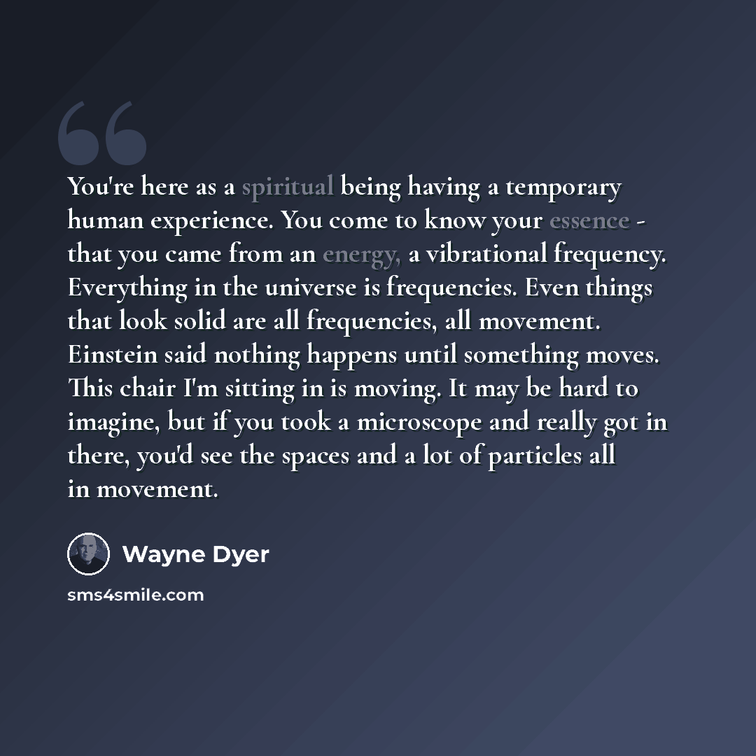 “You're here as a spiritual being having a temporary human experience. You come to know your essence - that you came from an energy, a vibrational frequency. Everything in the universe is frequencies. Even things that look solid are all frequencies, all movement. Einstein said nothing happens until…” quote by Wayne Dyer