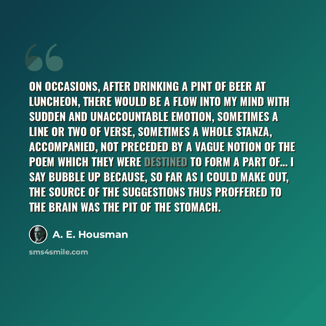 “On occasions, after drinking a pint of beer at luncheon, there would be a flow into my mind with sudden and unaccountable emotion, sometimes a line or two of verse, sometimes a whole stanza, accompanied, not preceded by a vague notion of the poem which they were destined to form a part of… I say…” quote by A. E. Housman