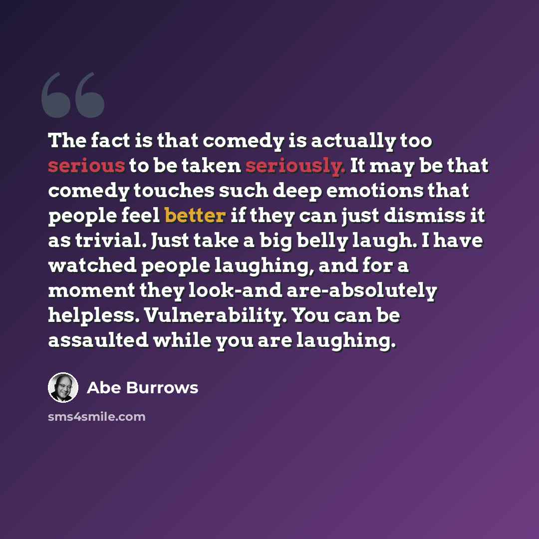“The fact is that comedy is actually too serious to be taken seriously. It may be that comedy touches such deep emotions that people feel better if they can just dismiss it as trivial. Just take a big belly laugh. I have watched people laughing, and for a moment they look-and are-absolutely…” quote by Abe Burrows