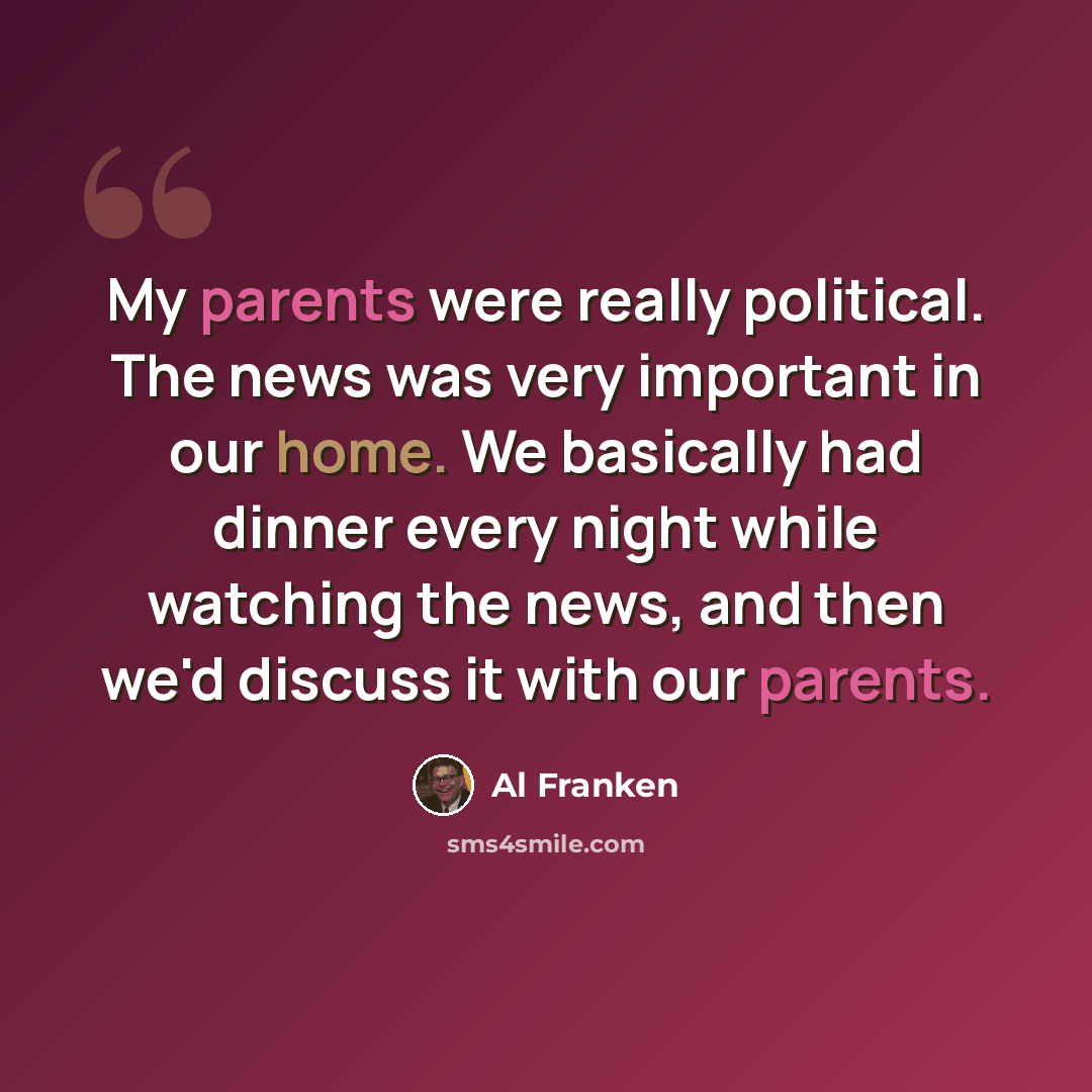 “My parents were really political. The news was very important in our home. We basically had dinner every night while watching the news, and then we'd discuss it with our parents.” quote by Al Franken