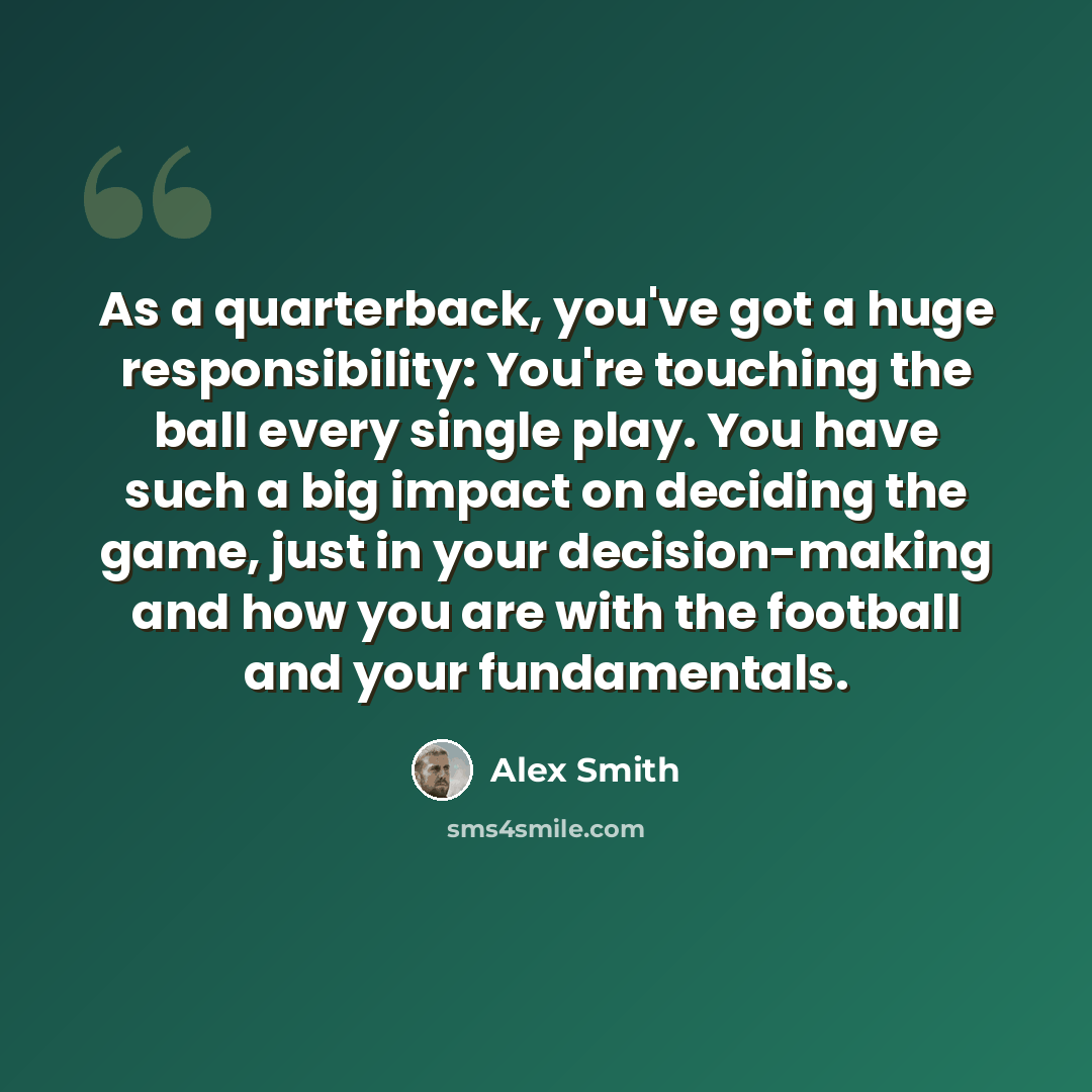 “As a quarterback, you've got a huge responsibility: You're touching the ball every single play. You have such a big impact on deciding the game, just in your decision-making and how you are with the football and your fundamentals.” quote by Alex Smith