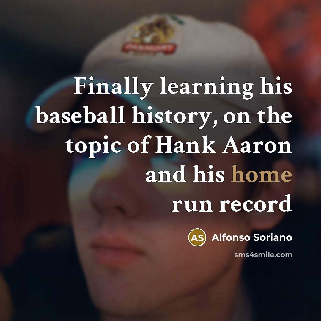 “Finally learning his baseball history, on the topic of Hank Aaron and his home run record” quote by Alfonso Soriano