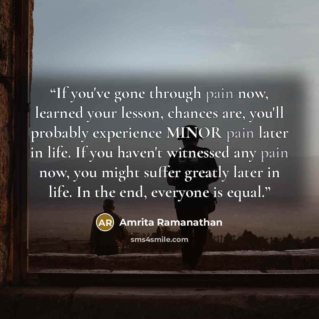“If you've gone through pain now, learned your lesson, chances are, you'll probably experience MINOR pain later in life. If you haven't witnessed any pain now, you might suffer greatly later in life. In the end, everyone is equal.” quote by Amrita Ramanathan