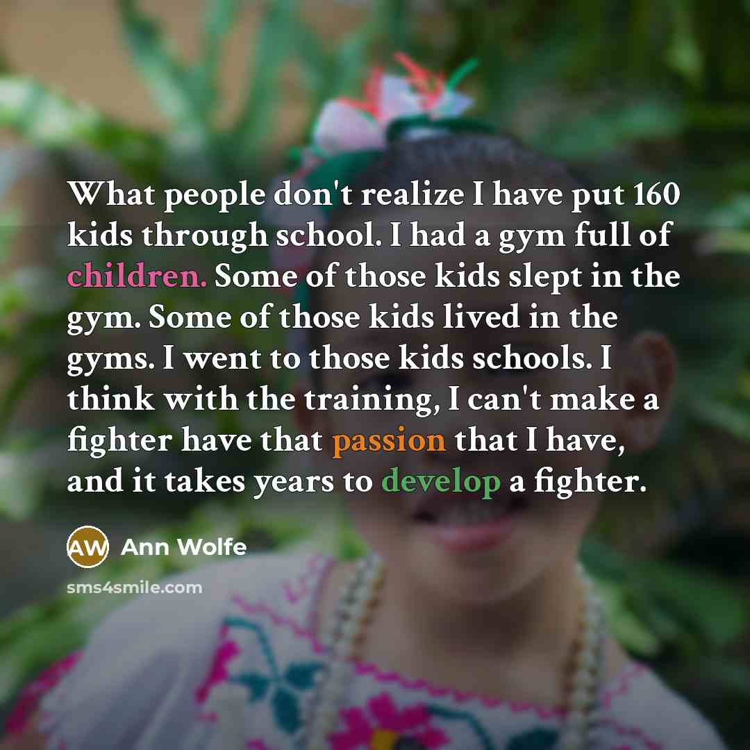 “What people don't realize I have put 160 kids through school. I had a gym full of children. Some of those kids slept in the gym. Some of those kids lived in the gyms. I went to those kids schools. I think with the training, I can't make a fighter have that passion that I have, and it takes years…” quote by Ann Wolfe