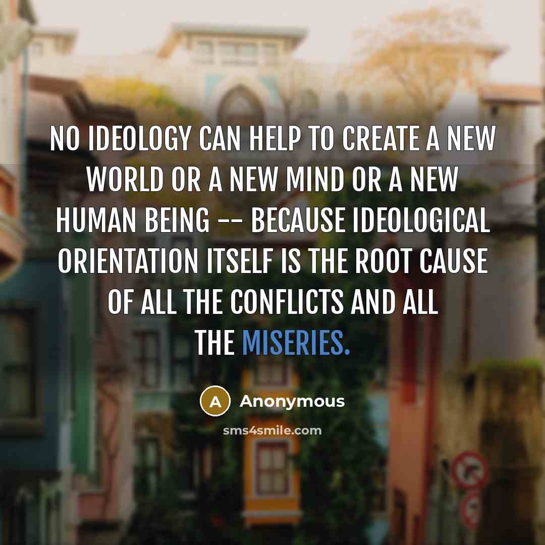 “No ideology can help to create a new world or a new mind or a new human being -- because ideological orientation itself is the root cause of all the conflicts and all the miseries.” quote by Anonymous