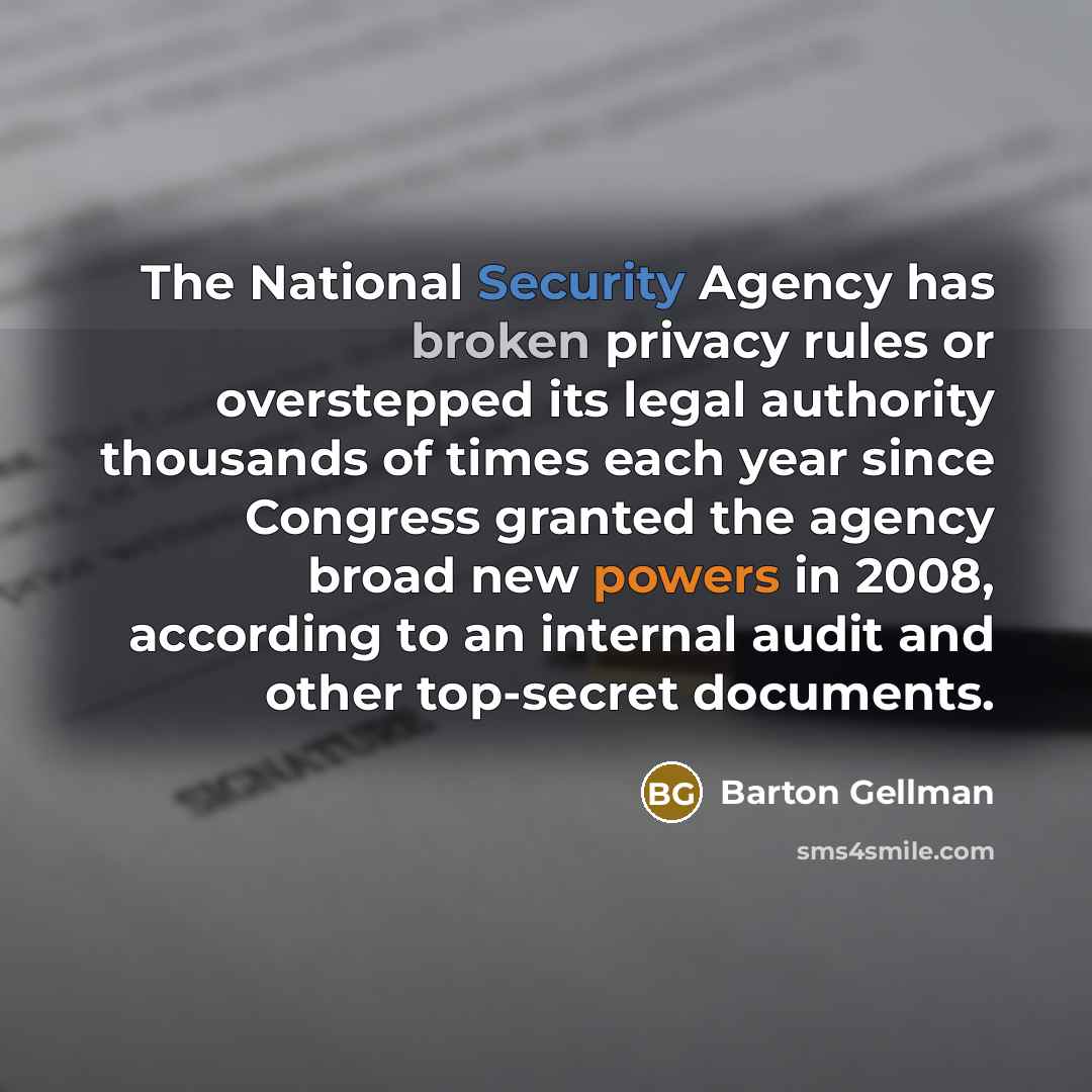 “The National Security Agency has broken privacy rules or overstepped its legal authority thousands of times each year since Congress granted the agency broad new powers in 2008, according to an internal audit and other top-secret documents.” quote by Barton Gellman