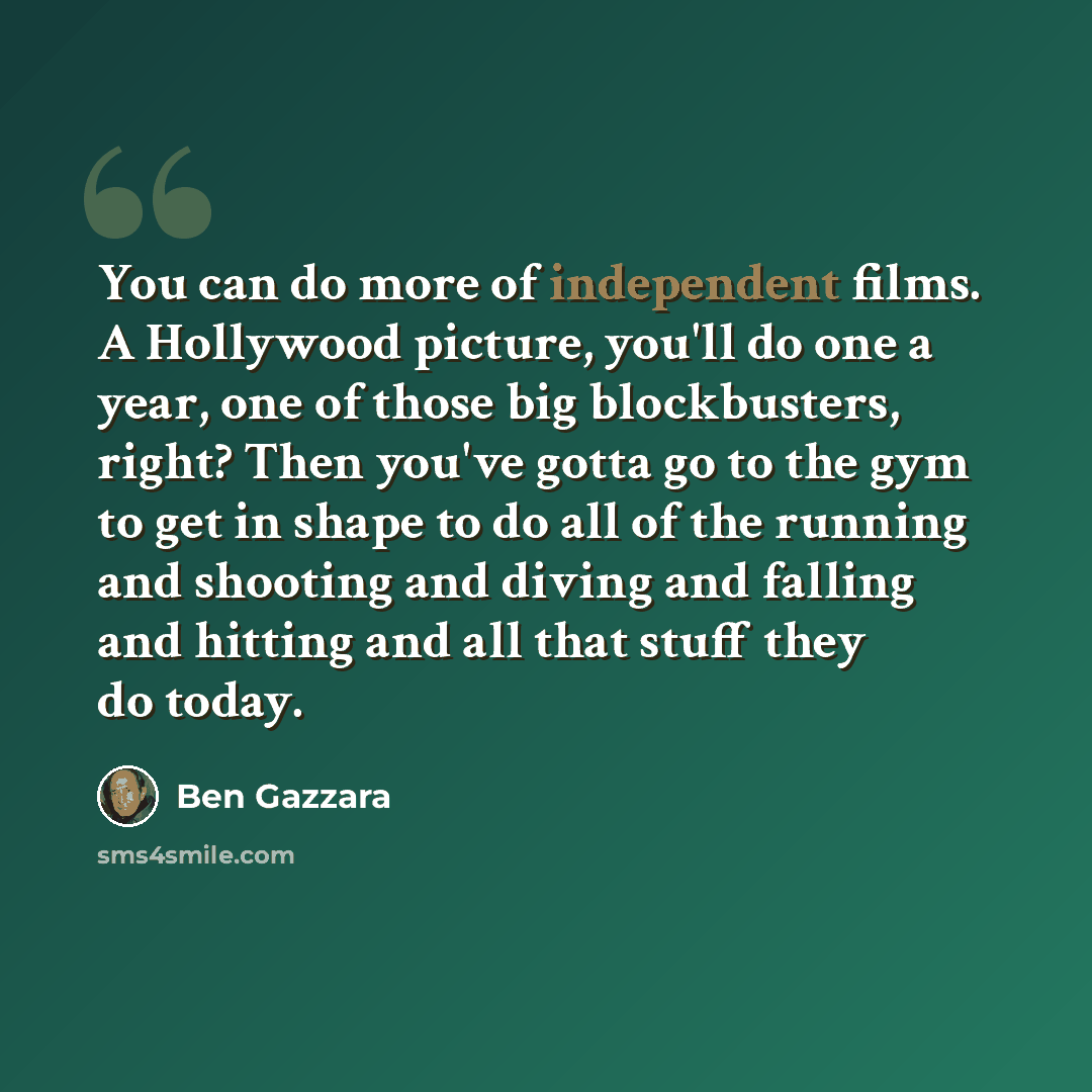 “You can do more of independent films. A Hollywood picture, you'll do one a year, one of those big blockbusters, right? Then you've gotta go to the gym to get in shape to do all of the running and shooting and diving and falling and hitting and all that stuff they do today.” quote by Ben Gazzara