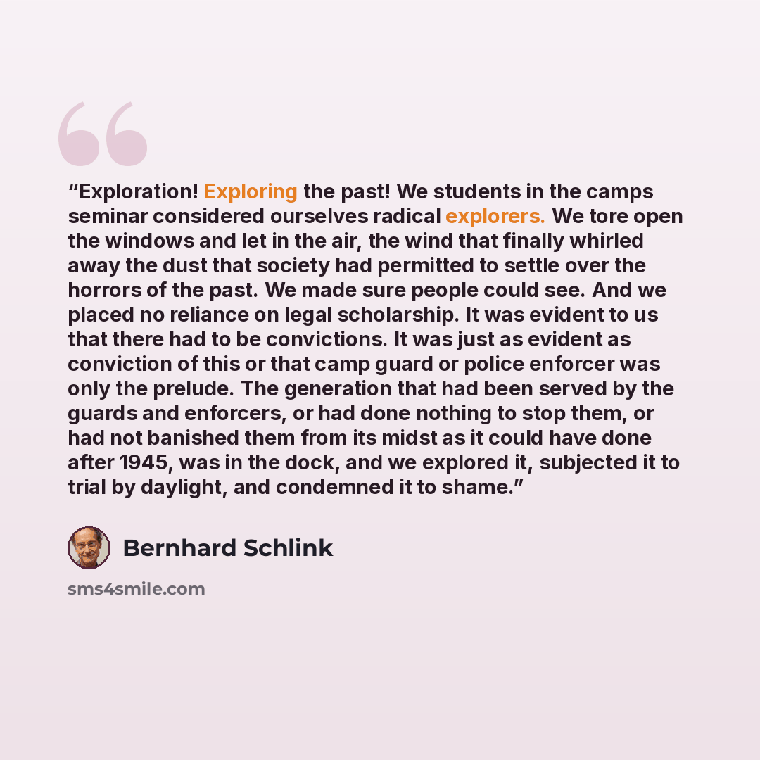 “Exploration! Exploring the past! We students in the camps seminar considered ourselves radical explorers. We tore open the windows and let in the air, the wind that finally whirled away the dust that society had permitted to settle over the horrors of the past. We made sure people could see. And…” quote by Bernhard Schlink