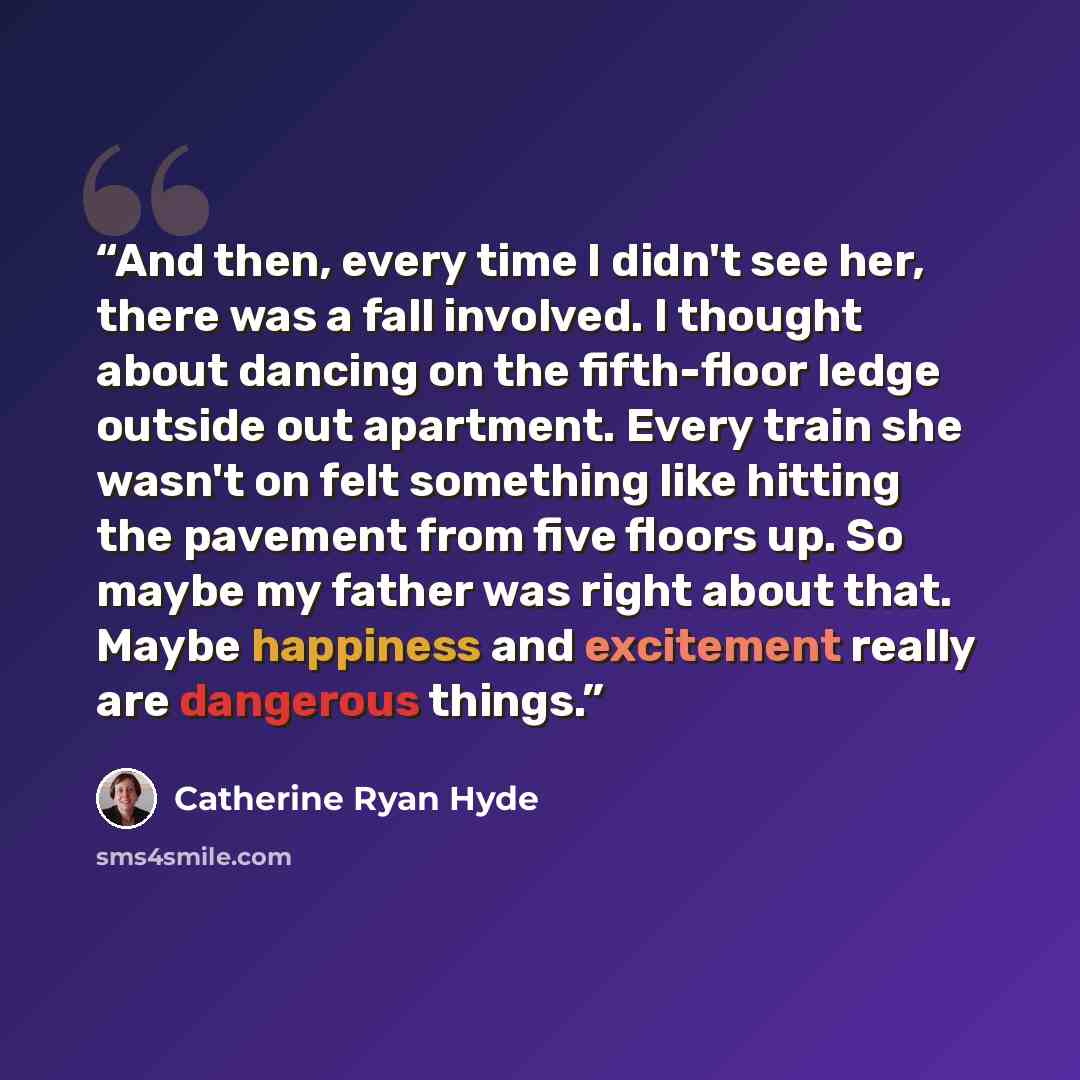 “And then, every time I didn't see her, there was a fall involved. I thought about dancing on the fifth-floor ledge outside out apartment. Every train she wasn't on felt something like hitting the pavement from five floors up. So maybe my father was right about that. Maybe happiness and excitement…” quote by Catherine Ryan Hyde