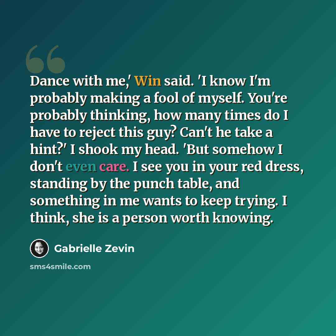 “Dance with me,' Win said. 'I know I'm probably making a fool of myself. You're probably thinking, how many times do I have to reject this guy? Can't he take a hint?' I shook my head. 'But somehow I don't even care. I see you in your red dress, standing by the punch table, and something in me wants…” quote by Gabrielle Zevin