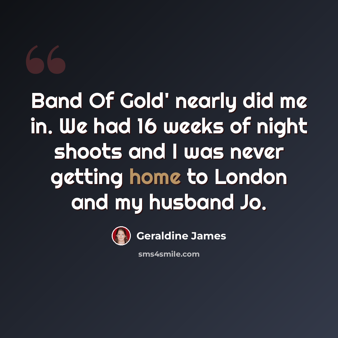 “Band Of Gold' nearly did me in. We had 16 weeks of night shoots and I was never getting home to London and my husband Jo.” quote by Geraldine James