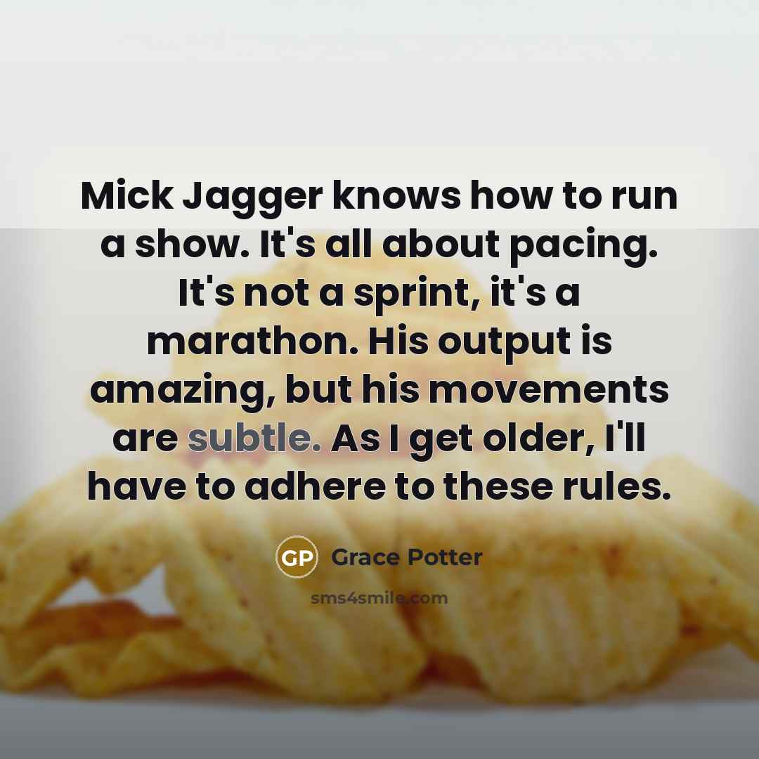 “Mick Jagger knows how to run a show. It's all about pacing. It's not a sprint, it's a marathon. His output is amazing, but his movements are subtle. As I get older, I'll have to adhere to these rules.” quote by Grace Potter