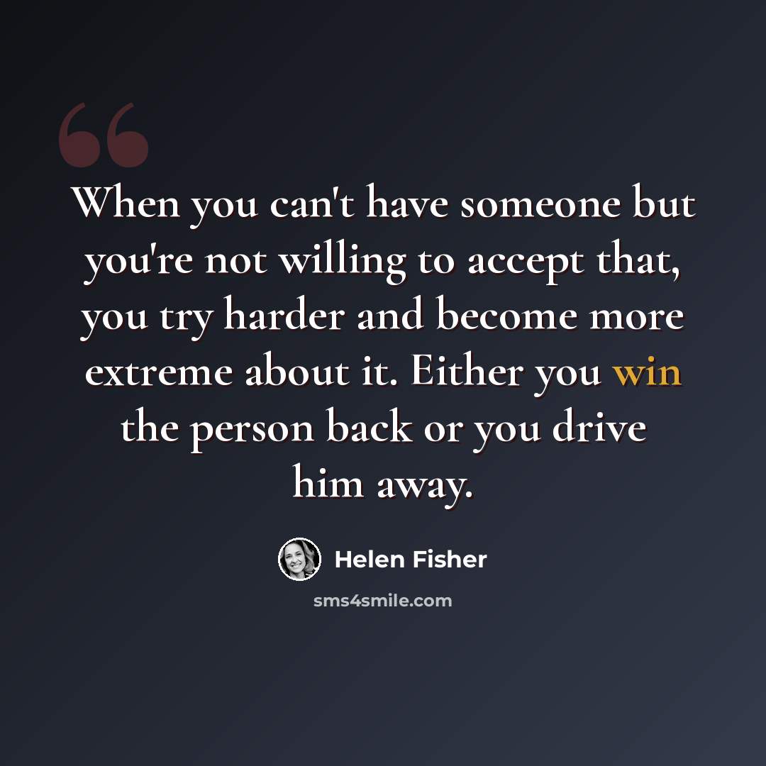 “When you can't have someone but you're not willing to accept that, you try harder and become more extreme about it. Either you win the person back or you drive him away.” quote by Helen Fisher