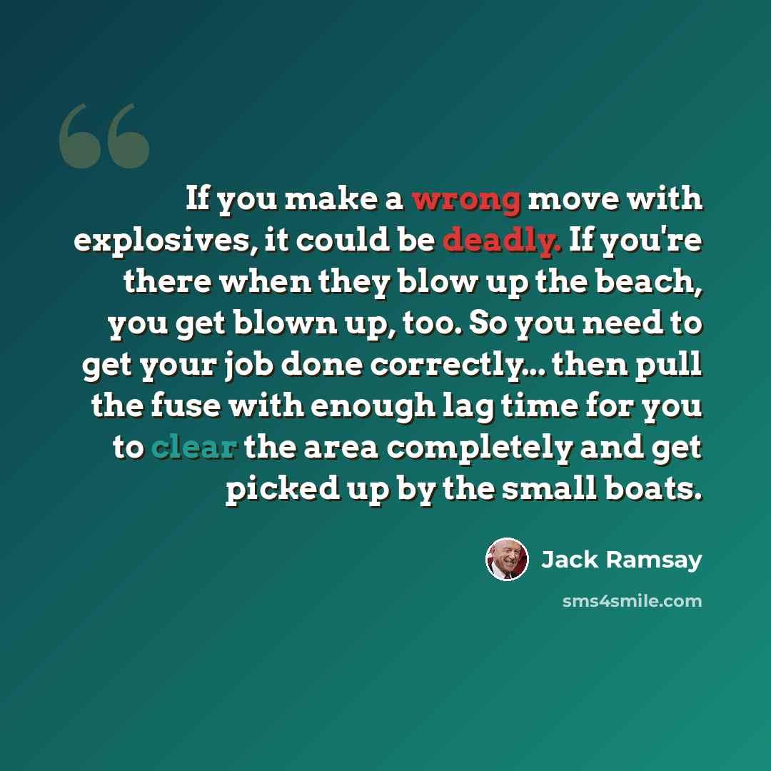 “If you make a wrong move with explosives, it could be deadly. If you're there when they blow up the beach, you get blown up, too. So you need to get your job done correctly... then pull the fuse with enough lag time for you to clear the area completely and get picked up by the small boats.” quote by Jack Ramsay