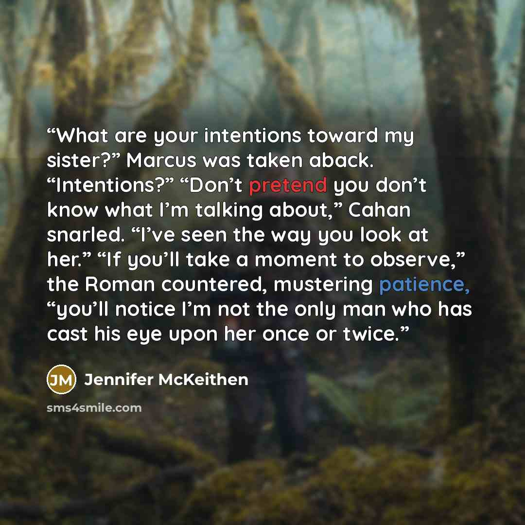 “What are your intentions toward my sister?” Marcus was taken aback. “Intentions?” “Don’t pretend you don’t know what I’m talking about,” Cahan snarled. “I’ve seen the way you look at her.” “If you’ll take a moment to observe,” the Roman countered, mustering patience, “you’ll notice I’m not the…” quote by Jennifer McKeithen