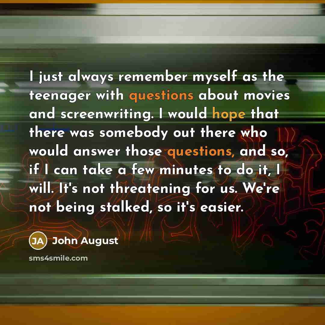 “I just always remember myself as the teenager with questions about movies and screenwriting. I would hope that there was somebody out there who would answer those questions, and so, if I can take a few minutes to do it, I will. It's not threatening for us. We're not being stalked, so it's easier.” quote by John August