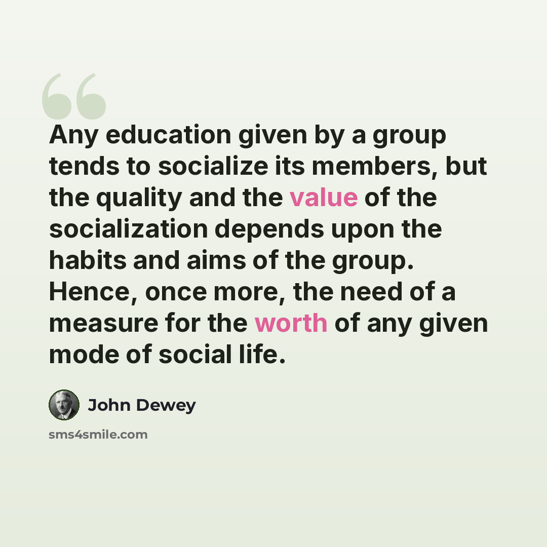 “Any education given by a group tends to socialize its members, but the quality and the value of the socialization depends upon the habits and aims of the group. Hence, once more, the need of a measure for the worth of any given mode of social life.” quote by John Dewey