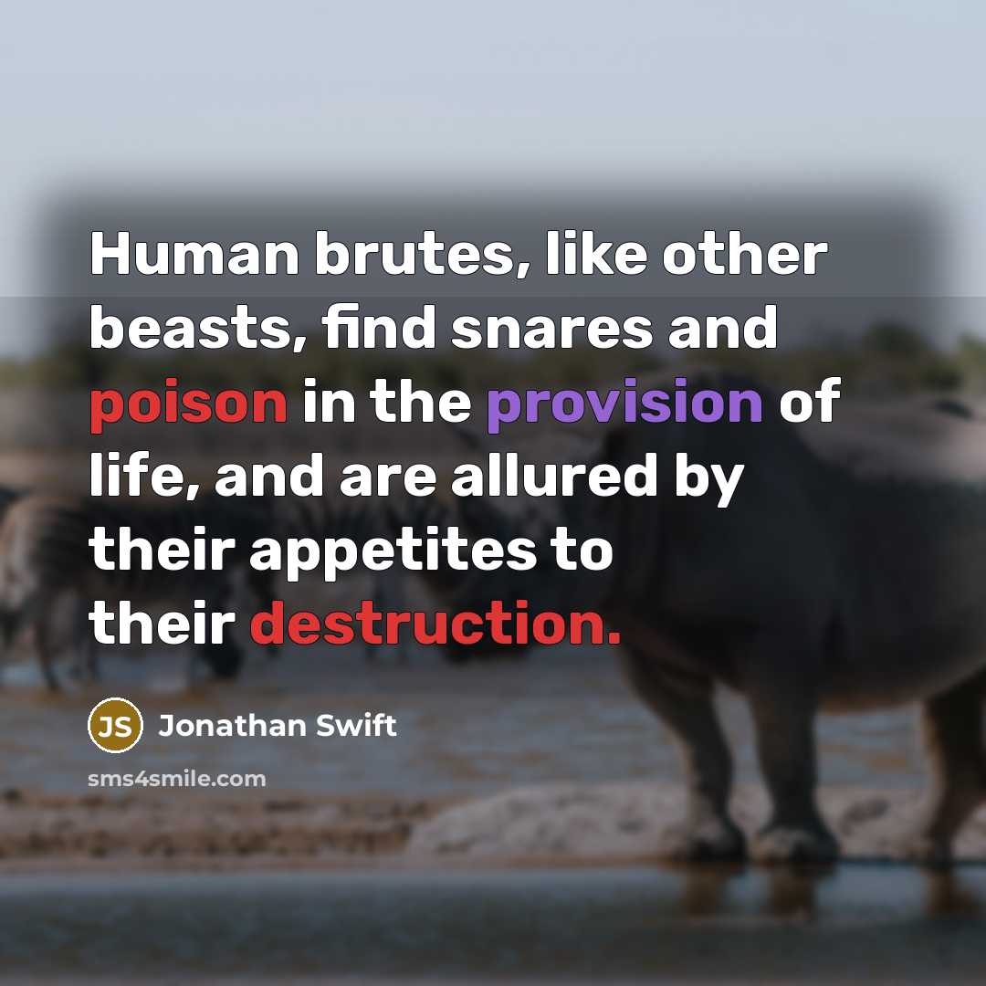 “Human brutes, like other beasts, find snares and poison in the provision of life, and are allured by their appetites to their destruction.” quote by Jonathan Swift