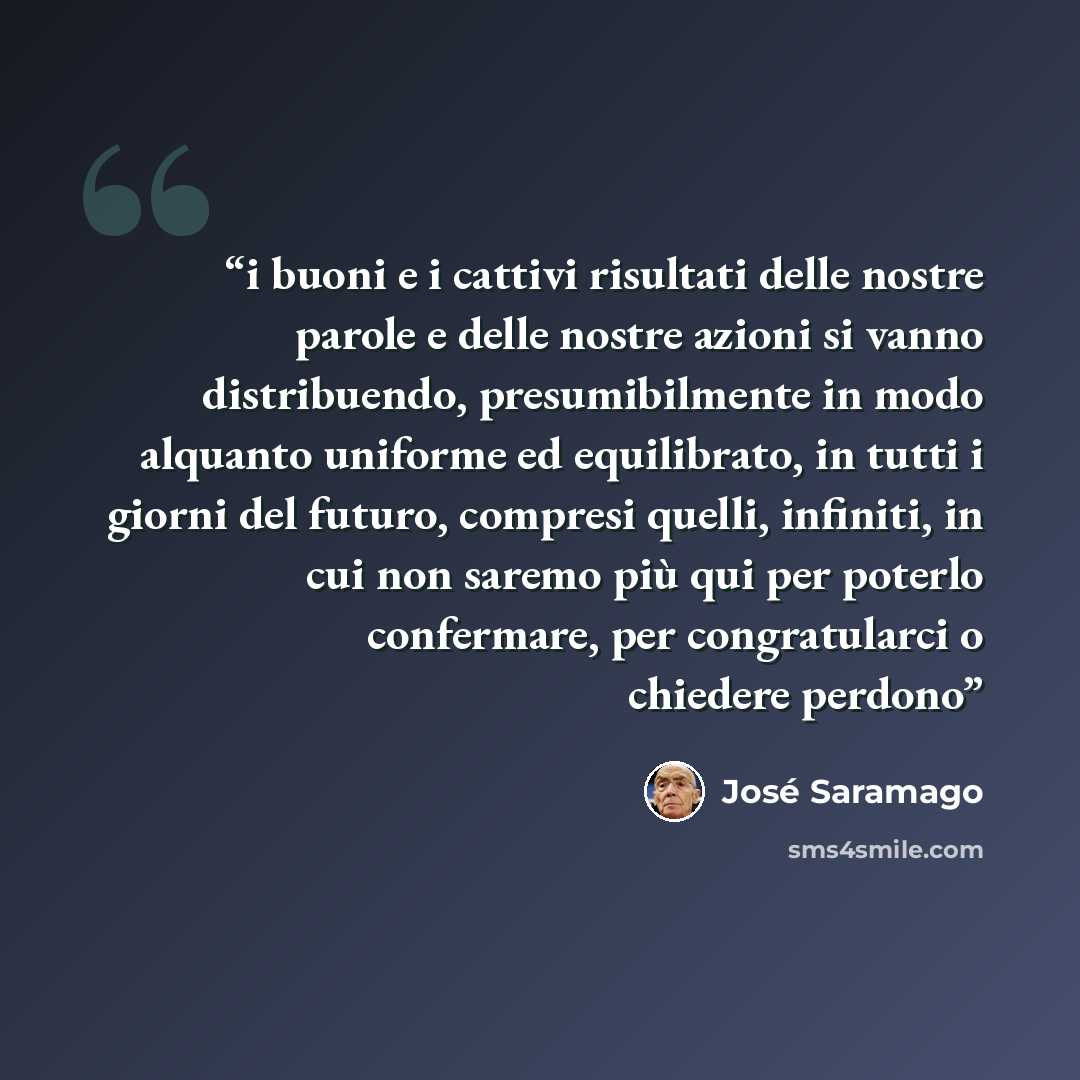 “i buoni e i cattivi risultati delle nostre parole e delle nostre azioni si vanno distribuendo, presumibilmente in modo alquanto uniforme ed equilibrato, in tutti i giorni del futuro, compresi quelli, infiniti, in cui non saremo più qui per poterlo confermare, per congratularci o chiedere perdono” quote by Jose Saramago