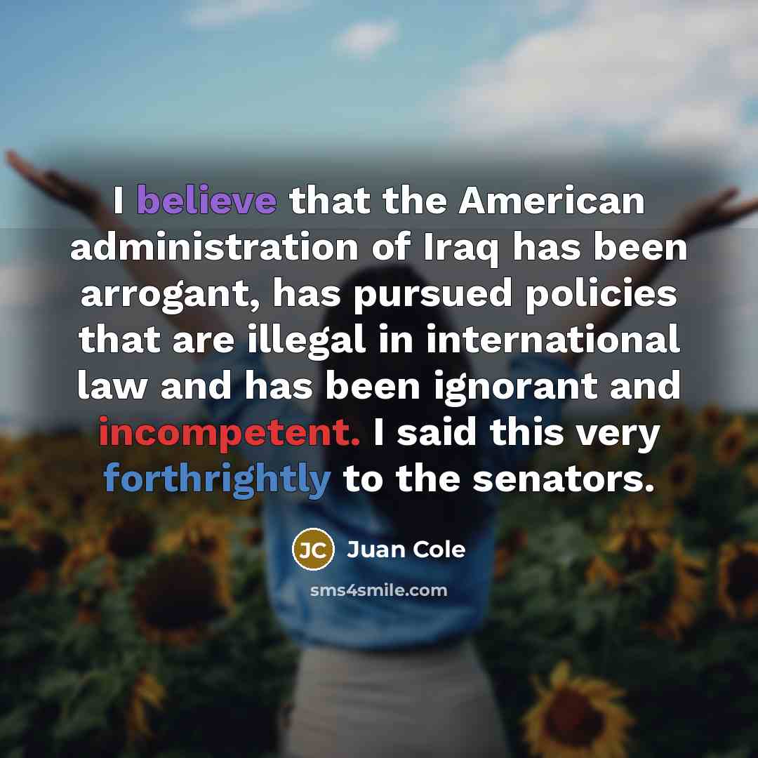 “I believe that the American administration of Iraq has been arrogant, has pursued policies that are illegal in international law and has been ignorant and incompetent. I said this very forthrightly to the senators.” quote by Juan Cole