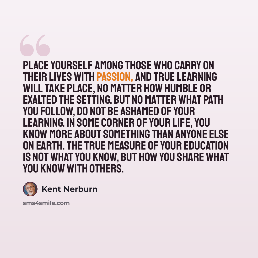 “Place yourself among those who carry on their lives with passion, and true learning will take place, no matter how humble or exalted the setting. But no matter what path you follow, do not be ashamed of your learning. In some corner of your life, you know more about something than anyone else on…” quote by Kent Nerburn