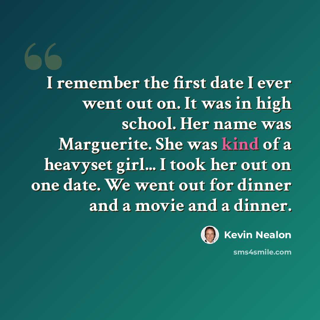 “I remember the first date I ever went out on. It was in high school. Her name was Marguerite. She was kind of a heavyset girl... I took her out on one date. We went out for dinner and a movie and a dinner.” quote by Kevin Nealon