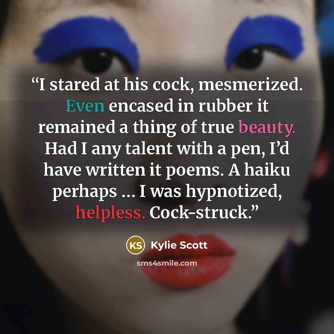 “I stared at his cock, mesmerized. Even encased in rubber it remained a thing of true beauty. Had I any talent with a pen, I’d have written it poems. A haiku perhaps … I was hypnotized, helpless. Cock-struck.” quote by Kylie Scott