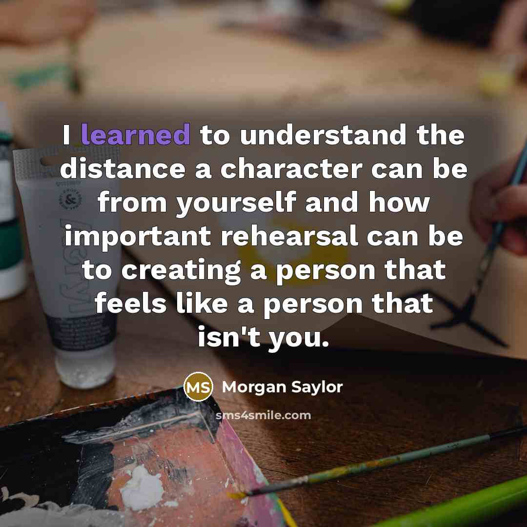 “I learned to understand the distance a character can be from yourself and how important rehearsal can be to creating a person that feels like a person that isn't you.” quote by Morgan Saylor